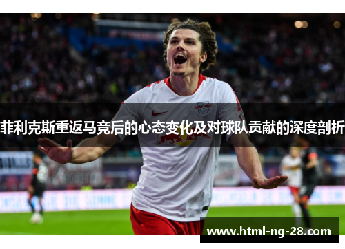 菲利克斯重返马竞后的心态变化及对球队贡献的深度剖析