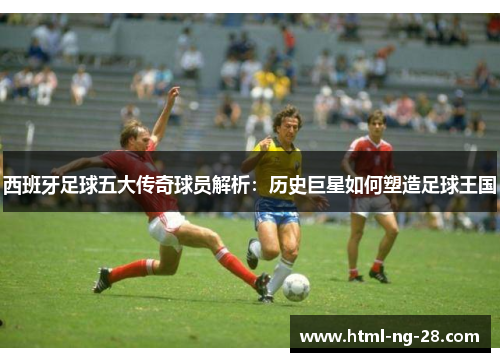 西班牙足球五大传奇球员解析：历史巨星如何塑造足球王国