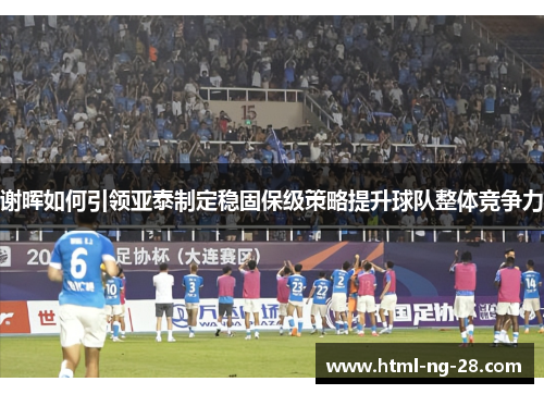 谢晖如何引领亚泰制定稳固保级策略提升球队整体竞争力