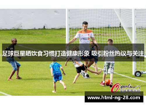 足球巨星晒饮食习惯打造健康形象 吸引粉丝热议与关注