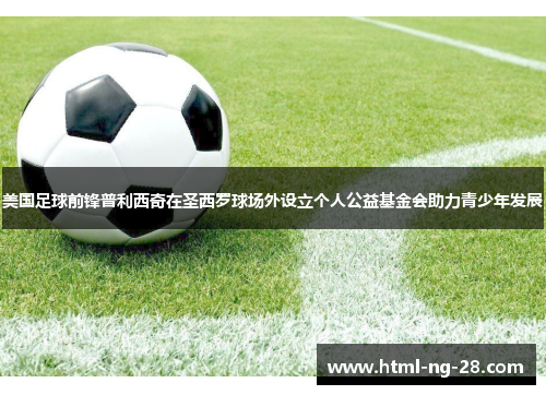 美国足球前锋普利西奇在圣西罗球场外设立个人公益基金会助力青少年发展